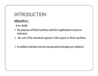 INTRODUCTION
objective:-
isto study
● the purpose offluidmachinesandtheir applicationin process
industries
● the role ofthe chemicalengineer with respect to fluid machines.
 Inadditionsomebasicrelevantconceptsandterminologiesareexplained.
 