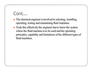 Cont….
● Thechemicalengineer isinvolvedin selecting, installing,
operating, testing andmaintainingfluid machines
● Todo this effectivelythe engineer hasto knowthe system
where the fluid machineisto beusedandthe operating
principles, capability andlimitations ofthe different types of
fluid machines.
 
