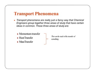Transport Phenomena
● Transport phenomena are really just a fancy way that Chemical
Engineers group together three areas of study that have certain
ideas in common. These three areas of study are:
Theyarethestudyofthetransfer of
● Momentumtransfer
● HeatTransfer
● MassTransfer
something.
 