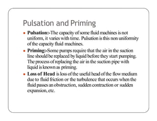 Pulsation and Priming
● Pulsation:-The capacityofsomefluidmachinesisnot
uniform, it varieswith time. Pulsationisthis non uniformity
ofthe capacityfluid machines.
● Priming:-Some pumpsrequire that the air in the suction
line shouldbereplaced byliquid before theystart pumping.
Theprocessofreplacingthe air in the suction pipe with
liquid isknownas priming.
● Loss of Head islossofthe usefulheadofthe flowmedium
due to fluidfriction or the turbulence that occurs whenthe
fluid passesanobstruction, suddencontraction or sudden
expansion,etc.
 