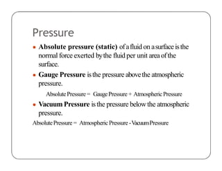 Pressure
● Absolute pressure (static) ofafluid on asurfaceisthe
normal force exerted bythe fluidper unit areaofthe
surface.
● Gauge Pressure isthe pressure abovethe atmospheric
pressure.
AbsolutePressure = GaugePressure + AtmosphericPressure
● VacuumPressure isthe pressure belowthe atmospheric
pressure.
AbsolutePressure = AtmosphericPressure -VacuumPressure
 