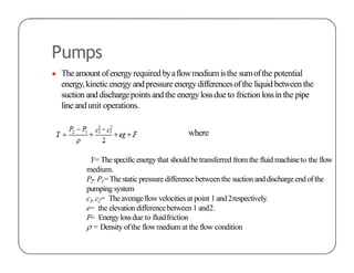 Pumps
● Theamount ofenergyrequired byaflowmediumisthe sumofthe potential
energy,kineticenergyandpressure energydifferencesofthe liquidbetween the
suction anddischargepointsandthe energylossdue to friction lossin the pipe
line andunit operations.
where
Y=Thespecificenergy that shouldbe transferred from the fluid machineto the flow
medium.
P2- P1=Thestaticpressure differencebetweenthe suction anddischargeend ofthe
pumping system
c1,c2= Theaverageflowvelocities at point 1 and2respectively.
e= the elevation differencebetween 1 and2.
F= Energylossdue to fluidfriction
 = Density ofthe flowmedium at the flow condition
 