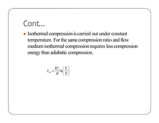 Cont…
● Isothermalcompressioniscarried out under constant
temperature. Forthe samecompressionratio andflow
mediumisothermal compressionrequires lesscompression
energythan adiabatic compression.
 