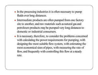 ● Inthe processingindustries it isoften necessary to pump
fluidsoverlong distances.
● Intermediate products are often pumped from one factory
site to another, andrawmaterials suchasnatural gasand
petroleum products maybepumped verylongdistancesto
domestic or industrial consumers.
● It isnecessary, therefore, to consider the problems concerned
with calculating the powerrequirements for pumping, with
designingthe most suitableflowsystem, with estimating the
most economicalsizesofpipes, with measuringthe rate of
flow,andfrequently with controlling this flowat asteady
rate.
 