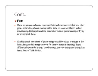Cont…
Fans
● There are variousindustrial processesthat involvemovement ofair andother
gasseswithout significantincreasein the static pressure.Ventilation andair
conditioning,feedingofreactors, removalofexhaustgases,feedingofdrying
air are someof these.
● Toachievesuchmovement ofgassesenergyshouldbe addedto the gasin the
formofmechanical energyto coverfor the net increasesin energydue to
differenceinpotential energy,kineticenergy,pressureenergyandenergyloss
in the form offluid friction.
 