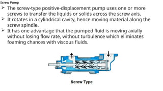 Screw Pump
 The screw-type positive-displacement pump uses one or more
screws to transfer the liquids or solids across the screw axis.
 It rotates in a cylindrical cavity, hence moving material along the
screw spindle.
 It has one advantage that the pumped fluid is moving axially
without losing flow rate, without turbulence which eliminates
foaming chances with viscous fluids.
 