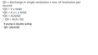 Qh = discharge in single revolution x nos. of revolution per
second
•Qh = V x N/60
•Qh = A x L x N/60
•Qh = ALN/60
∴ Qh = ALN / 60
If pump is double acting
Qh= 2ALN/60
 