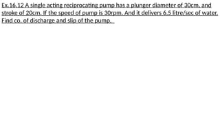 Ex.16.12 A single acting reciprocating pump has a plunger diameter of 30cm, and
stroke of 20cm. If the speed of pump is 30rpm. And it delivers 6.5 litre/sec of water.
Find co. of discharge and slip of the pump.
 