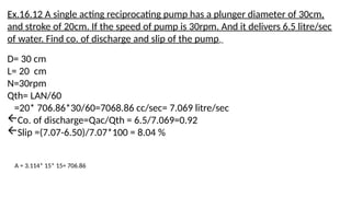 Ex.16.12 A single acting reciprocating pump has a plunger diameter of 30cm,
and stroke of 20cm. If the speed of pump is 30rpm. And it delivers 6.5 litre/sec
of water. Find co. of discharge and slip of the pump.
D= 30 cm
L= 20 cm
N=30rpm
Qth= LAN/60
=20* 706.86*30/60=7068.86 cc/sec= 7.069 litre/sec
Co. of discharge=Qac/Qth = 6.5/7.069=0.92
Slip =(7.07-6.50)/7.07*100 = 8.04 %
A = 3.114* 15* 15= 706.86
 