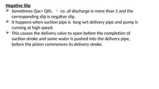 Negative Slip
 Sometimes Qac> Qth,  co .of discharge is more than 1 and the
corresponding slip is negative slip.
 It happens when suction pipe is long wrt delivery pipe and pump is
running at high speed.
 This causes the delivery valve to open before the completion of
suction stroke and some water is pushed into the delivery pipe,
before the piston commences its delivery stroke.
 