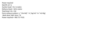 Power required
Specific wt =γ
Suction head = Hs in metre
Delivery Head = Hd in metre
Total head =Hs + Hd
Force acting on piston= γ * (Hs+Hd) * A [ kg/m3 *m *m2=Kg]
Work done, Wd= force *Q
Power required = Wd /75 =9.81
 