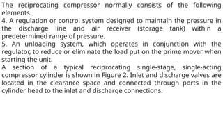 The reciprocating compressor normally consists of the following
elements.
4. A regulation or control system designed to maintain the pressure in
the discharge line and air receiver (storage tank) within a
predetermined range of pressure.
5. An unloading system, which operates in conjunction with the
regulator, to reduce or eliminate the load put on the prime mover when
starting the unit.
A section of a typical reciprocating single-stage, single-acting
compressor cylinder is shown in Figure 2. Inlet and discharge valves are
located in the clearance space and connected through ports in the
cylinder head to the inlet and discharge connections.
 