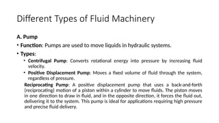 Different Types of Fluid Machinery
A. Pump
• Function: Pumps are used to move liquids in hydraulic systems.
• Types:
• Centrifugal Pump: Converts rotational energy into pressure by increasing fluid
velocity.
• Positive Displacement Pump: Moves a fixed volume of fluid through the system,
regardless of pressure.
Reciprocating Pump: A positive displacement pump that uses a back-and-forth
(reciprocating) motion of a piston within a cylinder to move fluids. The piston moves
in one direction to draw in fluid, and in the opposite direction, it forces the fluid out,
delivering it to the system. This pump is ideal for applications requiring high pressure
and precise fluid delivery.
 