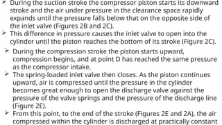  During the suction stroke the compressor piston starts its downward
stroke and the air under pressure in the clearance space rapidly
expands until the pressure falls below that on the opposite side of
the inlet valve (Figures 2B and 2C).
 This difference in pressure causes the inlet valve to open into the
cylinder until the piston reaches the bottom of its stroke (Figure 2C).
 During the compression stroke the piston starts upward,
compression begins, and at point D has reached the same pressure
as the compressor intake.
 The spring-loaded inlet valve then closes. As the piston continues
upward, air is compressed until the pressure in the cylinder
becomes great enough to open the discharge valve against the
pressure of the valve springs and the pressure of the discharge line
(Figure 2E).
 From this point, to the end of the stroke (Figures 2E and 2A), the air
compressed within the cylinder is discharged at practically constant
 