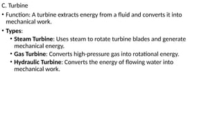 C. Turbine
• Function: A turbine extracts energy from a fluid and converts it into
mechanical work.
• Types:
• Steam Turbine: Uses steam to rotate turbine blades and generate
mechanical energy.
• Gas Turbine: Converts high-pressure gas into rotational energy.
• Hydraulic Turbine: Converts the energy of flowing water into
mechanical work.
 