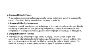 a. Energy Addition in Pumps
• A pump takes in mechanical energy (usually from a motor) and uses it to increase the
energy of the fluid (in the form of either pressure or velocity).
b. Energy Addition in Compressors
• Compressors work by using mechanical energy to decrease the volume of a gas, thereby
increasing its pressure. In a reciprocating compressor, a piston draws in the gas and
compresses it as the piston moves upward, delivering high-pressure gas to the system.
c. Energy Extraction in Turbines
• Turbines work by extracting energy from a fluid (e.g., steam, water, or gas) and
converting it into rotational mechanical energy. For example, in a steam turbine, high-
pressure steam expands through the blades, causing the turbine shaft to rotate. This
mechanical energy is used to generate electricity or drive other machines.
 