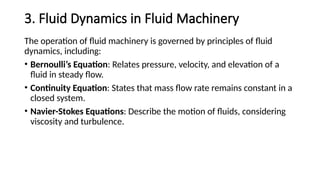 3. Fluid Dynamics in Fluid Machinery
The operation of fluid machinery is governed by principles of fluid
dynamics, including:
• Bernoulli’s Equation: Relates pressure, velocity, and elevation of a
fluid in steady flow.
• Continuity Equation: States that mass flow rate remains constant in a
closed system.
• Navier-Stokes Equations: Describe the motion of fluids, considering
viscosity and turbulence.
 
