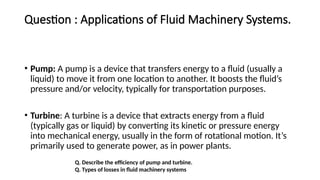 Question : Applications of Fluid Machinery Systems.
• Pump: A pump is a device that transfers energy to a fluid (usually a
liquid) to move it from one location to another. It boosts the fluid’s
pressure and/or velocity, typically for transportation purposes.
• Turbine: A turbine is a device that extracts energy from a fluid
(typically gas or liquid) by converting its kinetic or pressure energy
into mechanical energy, usually in the form of rotational motion. It’s
primarily used to generate power, as in power plants.
Q. Describe the efficiency of pump and turbine.
Q. Types of losses in fluid machinery systems
 