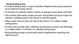 Reciprocating pump
• A reciprocating pump is a type of positive displacement pump powered
by an external energy source.
• It consists of a cylinder where a piston or plunger moves back and forth.
• This motion alternately creates vacuum and positive pressure inside the
cylinder, enabling water to be drawn in and discharged.
• When water acts on only one side of the piston, it is called a single-
acting pump.
• If water acts on both sides, allowing simultaneous suction and discharge
in a single stroke, it is known as a double-acting pump.
• Reciprocating pumps are primarily used in applications requiring very
high pressure.
 