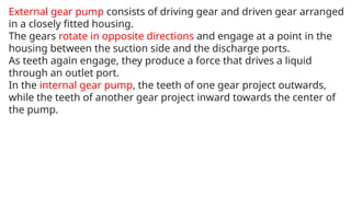 External gear pump consists of driving gear and driven gear arranged
in a closely fitted housing.
The gears rotate in opposite directions and engage at a point in the
housing between the suction side and the discharge ports.
As teeth again engage, they produce a force that drives a liquid
through an outlet port.
In the internal gear pump, the teeth of one gear project outwards,
while the teeth of another gear project inward towards the center of
the pump.
 