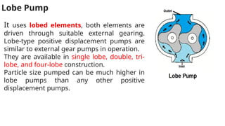 Lobe Pump
It uses lobed elements, both elements are
driven through suitable external gearing.
Lobe-type positive displacement pumps are
similar to external gear pumps in operation.
They are available in single lobe, double, tri-
lobe, and four-lobe construction.
Particle size pumped can be much higher in
lobe pumps than any other positive
displacement pumps.
 