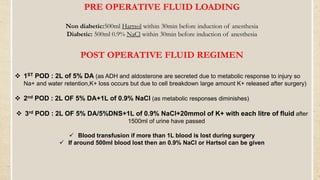PRE OPERATIVE FLUID LOADING
Non diabetic:500ml Hartsol within 30min before induction of anesthesia
Diabetic: 500ml 0.9% NaCl within 30min before induction of anesthesia
POST OPERATIVE FLUID REGIMEN
 1ST POD : 2L of 5% DA (as ADH and aldosterone are secreted due to metabolic response to injury so
Na+ and water retention,K+ loss occurs but due to cell breakdown large amount K+ released after surgery)
 2nd POD : 2L OF 5% DA+1L of 0.9% NaCl (as metabolic responses diminishes)
 3rd POD : 2L OF 5% DA/5%DNS+1L of 0.9% NaCl+20mmol of K+ with each litre of fluid after
1500ml of urine have passed
 Blood transfusion if more than 1L blood is lost during surgery
 If around 500ml blood lost then an 0.9% NaCl or Hartsol can be given
 