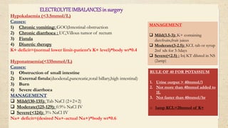 ELECTROLYTE IMBALANCES in surgery
Hypokalaemia (<3.5mmol/L)
Causes:
1) Chronic vomiting: GOO,Intestinal obstruction
2) Chronic diarrhoea : UC,Villous tumor of rectum
3) Fistula
4) Diuretic therapy
K+ deficit=(normal lower limit-patient’s K+ level)*body wt*0.4
Hyponatraemia(<135mmol/L)
Causes:
1) Obstruction of small intestine
2) Exrernal fistula(duodenal,pancreatic,total billary,high intestinal)
3) Burn
4) Severe diarrhoea
MANAGEMENT
 Mild(130-135): Tab NaCl (2+2+2)
 Moderate(125-129): 0.9% NaCl IV
 Severe(<124): 3% NaCl IV
Na+ deficit=(desired Na+-actual Na+)*body wt*0.6
RULE OF 40 FOR POTASSIUM
1. Urine output > 40mmol/l
2. Not more than 40mmol added to
1L
3. Not faster than 40mmol/hr
o 1amp KCL=20mmol of K+
MANAGEMENT
 Mild(3.5-3): K+ containing
diet:fruits,fruit juices
 Moderate(3-2.5): KCL tab or syrup
2tsf tds for 3-5days
 Severe(<2.5) : Inj KT diluted in NS
(2amp)
 