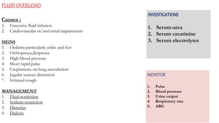 FLUID OVERLOAD
Causes :
1. Excessive fluid infusion
2. Cardiovascular or/and renal impairments
SIGNS
1. Oedema particularly ankle and feet
2. Orthopnoea,dyspnoea
3. High blood pressure
4. Short rapid pulse
5. Crepitations on lung auscultation
6. Jugular venous distention
7. Irritated cough
MANAGEMENT
1. Fluid restriction
2. Sodium restriction
3. Diuretics
4. Dialysis
INVESTIGATIONS
1. Serum urea
2. Serum creatinine
3. Serum electrolytes
MONITOR
1. Pulse
2. Blood pressure
3. Urine output
4. Respiratory rate
5. ABG
 