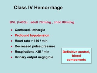 Class IV Hemorrhage
● Confused, lethargic
● Profound hypotension
● Heart rate > 140 / min
● Decreased pulse pressure
● Respirations >35 / min
● Urinary output negligible
BVL (>40%) ; adult 70ml/kg , child 80ml/kg
Definitive control,
blood
components
 