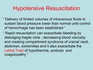 Hypotensive Resuscitation
“ Delivery of limited volumes of intravenous fluids to
sustain blood pressure lower than normal until control
of hemorrhage has been established “
“ Rapid resuscitation can exacerbate bleeding by
dislodging fragile clots , decreasing blood viscosity
and creating compartment syndrome of cranial vault,
abdomen, extremities and it also exacerbate the
Lethal Triad of hypothermia, acidosis and
coagulopathy “
 