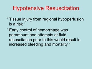 Hypotensive Resuscitation
“ Tissue injury from regional hypoperfusion
is a risk “
“ Early control of hemorrhage was
paramount and attempts at fluid
resuscitation prior to this would result in
increased bleeding and mortality “
 