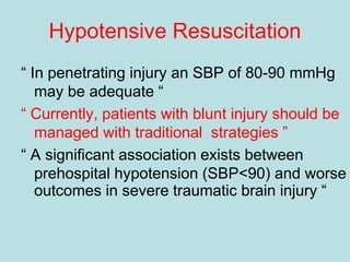 Hypotensive Resuscitation
“ In penetrating injury an SBP of 80-90 mmHg
may be adequate “
“ Currently, patients with blunt injury should be
managed with traditional strategies ”
“ A significant association exists between
prehospital hypotension (SBP<90) and worse
outcomes in severe traumatic brain injury “
 