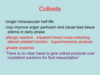 Colloids
: longer intravascular half-life
: may improve organ perfusion and cause less tissue
edema in early phase
: allergic reaction , impaired blood cross-matching ,
altered platelet function , hyperchloremic acidosis
: greater expense
“ There is no clear basis to give colloid products over
crystalloid solutions for fluid resuscitation “
 