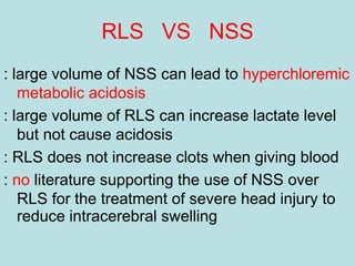 RLS VS NSS
: large volume of NSS can lead to hyperchloremic
metabolic acidosis
: large volume of RLS can increase lactate level
but not cause acidosis
: RLS does not increase clots when giving blood
: no literature supporting the use of NSS over
RLS for the treatment of severe head injury to
reduce intracerebral swelling
 