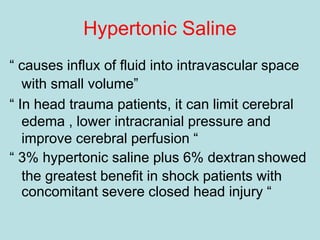Hypertonic Saline
“ causes influx of fluid into intravascular space
with small volume”
“ In head trauma patients, it can limit cerebral
edema , lower intracranial pressure and
improve cerebral perfusion “
“ 3% hypertonic saline plus 6% dextran showed
the greatest benefit in shock patients with
concomitant severe closed head injury “
 