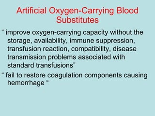 Artificial Oxygen-Carrying Blood
Substitutes
“ improve oxygen-carrying capacity without the
storage, availability, immune suppression,
transfusion reaction, compatibility, disease
transmission problems associated with
standard transfusions”
“ fail to restore coagulation components causing
hemorrhage “
 