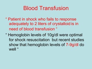 Blood Transfusion
“ Patient in shock who fails to response
adequately to 2 liters of crystalloid is in
need of blood transfusion “
“ Hemoglobin levels of 10g/dl were optimal
for shock resuscitation but recent studies
show that hemoglobin levels of 7-9g/dl do
well “
 