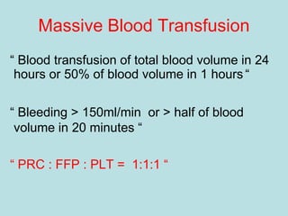 Massive Blood Transfusion
“ Blood transfusion of total blood volume in 24
hours or 50% of blood volume in 1 hours “
“ Bleeding > 150ml/min or > half of blood
volume in 20 minutes “
“ PRC : FFP : PLT = 1:1:1 “
 