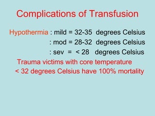 Complications of Transfusion
Hypothermia : mild = 32-35 degrees Celsius
: mod = 28-32 degrees Celsius
: sev = < 28 degrees Celsius
Trauma victims with core temperature
< 32 degrees Celsius have 100% mortality
 