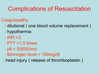 Complications of Resuscitation
Coagulopathy
: dilutional ( one blood volume replacement )
: hypothermia
: INR >2
: PTT >1.5 times
: plt < 50000/mcl
: fibrinogen level < 100mg/dl
: head injury ( release of thromboplastin )
 