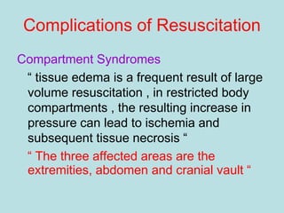 Complications of Resuscitation
Compartment Syndromes
“ tissue edema is a frequent result of large
volume resuscitation , in restricted body
compartments , the resulting increase in
pressure can lead to ischemia and
subsequent tissue necrosis “
“ The three affected areas are the
extremities, abdomen and cranial vault “
 