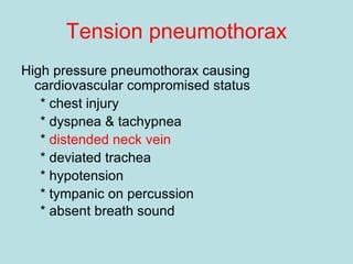 Tension pneumothorax
High pressure pneumothorax causing
cardiovascular compromised status
* chest injury
* dyspnea & tachypnea
* distended neck vein
* deviated trachea
* hypotension
* tympanic on percussion
* absent breath sound
 