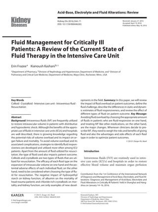 E-Mail karger@karger.com
Acid-Base, Electrolyte and Fluid Alterations: Review
Kidney Dis 2016;2:64–71
DOI: 10.1159/000446265
Fluid Management for Critically Ill
Patients: A Review of the Current State of
Fluid Therapy in the Intensive Care Unit
Erin Frazeea
Kianoush Kashanib, c
a
Department of Pharmacy, b
Division of Nephrology and Hypertension, Department of Medicine, and c
Division of
Pulmonary and Critical Care Medicine, Department of Medicine, Mayo Clinic, Rochester, Minn., USA
opments in the field. Summary: In this paper, we will review
the impact of fluid overload on patient outcomes, define the
fluid challenge, describe the differences in static and dynam-
ic estimates of fluid responsiveness, and review the effect of
different types of fluid on patient outcome. Key Message:
Avoidingfluidoverloadbychoosingtheappropriateamount
of fluids in patients who are fluid-responsive on one hand,
and treating IVF like other medications, on the other hand,
are the major changes. Whenever clinicians decide to pre-
scribe IVF, they need to weigh the risks and benefits of giving
fluid and also the advantages and side effects of each fluid
type in order to optimize patient outcomes.
© 2016 S. Karger AG, Basel
Introduction
Intravenous fluids (IVF) are routinely used in inten-
sive care units (ICUs) and hospitals in order to restore
effective blood volume and maintain organ perfusion
Key Words
Colloid · Crystalloid · Intensive care unit · Intravenous fluid ·
Resuscitation
Abstract
Background: Intravenous fluids (IVF) are frequently utilized
to restore intravascular volume in patients with distributive
and hypovolemic shock. Although the benefits of the appro-
priate use of fluids in intensive care units (ICUs) and hospitals
are well described, there is growing knowledge regarding
the potential risks of volume overload and its impact on or-
gan failure and mortality. To avoid volume overload and its
associated complications, strategies to identify fluid respon-
siveness are developed and utilized more often among ICU
patients. Apart from the amount of fluid utilized for resusci-
tation, the type of fluid used also impacts patient outcome.
Colloids and crystalloids are two types of fluids that are uti-
lized for resuscitation. The efficacy of each fluid type on the
expansion of intravascular volume on one hand and the po-
tential adverse effects of each individual fluid, on the other
hand, need to be considered when choosing the type of flu-
id for resuscitation. The negative impact of hydroxyethyl
starch on kidney function, of albumin on the mortality of
head trauma patients and chloride-rich crystalloids on mor-
tality and kidney function, are only examples of new devel-
Received: January 27, 2016
Accepted: April 19, 2016
Published online: May 18, 2016
Kianoush Kashani, MD
Division of Nephrology and Hypertension
Department of Medicine, Mayo Clinic
200 First Street SW, Rochester, MN 55905 (USA)
E-Mail kashani.kianoush @ mayo.edu
© 2016 S. Karger AG, Basel
2296–9381/16/0022–0064$39.50/0
www.karger.com/kdd
Contribution from the 1st Conference of the International Network
of Diagnosis and Management of Acid-Base, Electrolyte, and Fluid Al-
terations ‘Diagnosis and Management of Acid-Base, Electrolyte and
Fluid Alterations in Critically-Ill Patients’ held in Shanghai and Hang-
zhou on January 14–16, 2016.
 