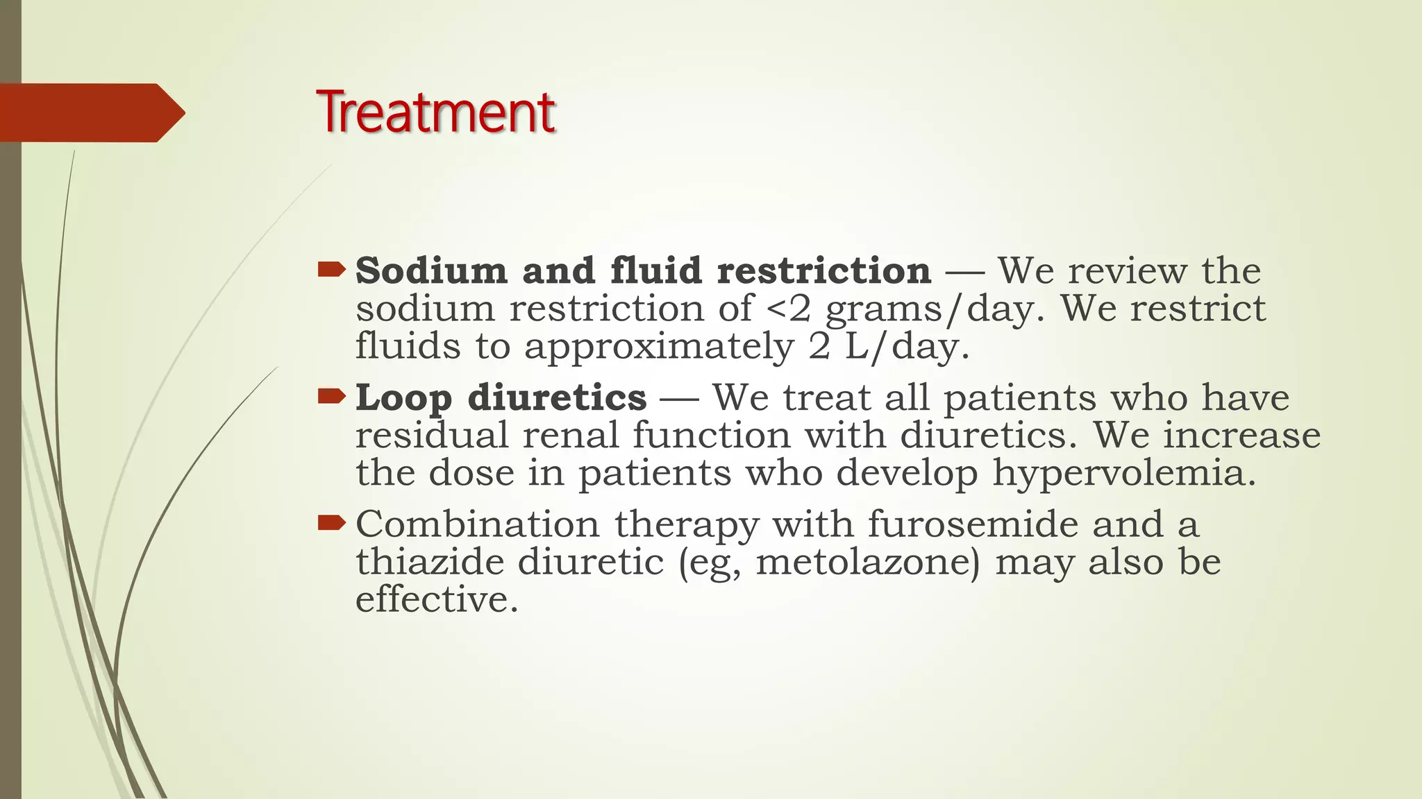 Treatment
Sodium and fluid restriction — We review the
sodium restriction of <2 grams/day. We restrict
fluids to approximately 2 L/day.
Loop diuretics — We treat all patients who have
residual renal function with diuretics. We increase
the dose in patients who develop hypervolemia.
Combination therapy with furosemide and a
thiazide diuretic (eg, metolazone) may also be
effective.
 