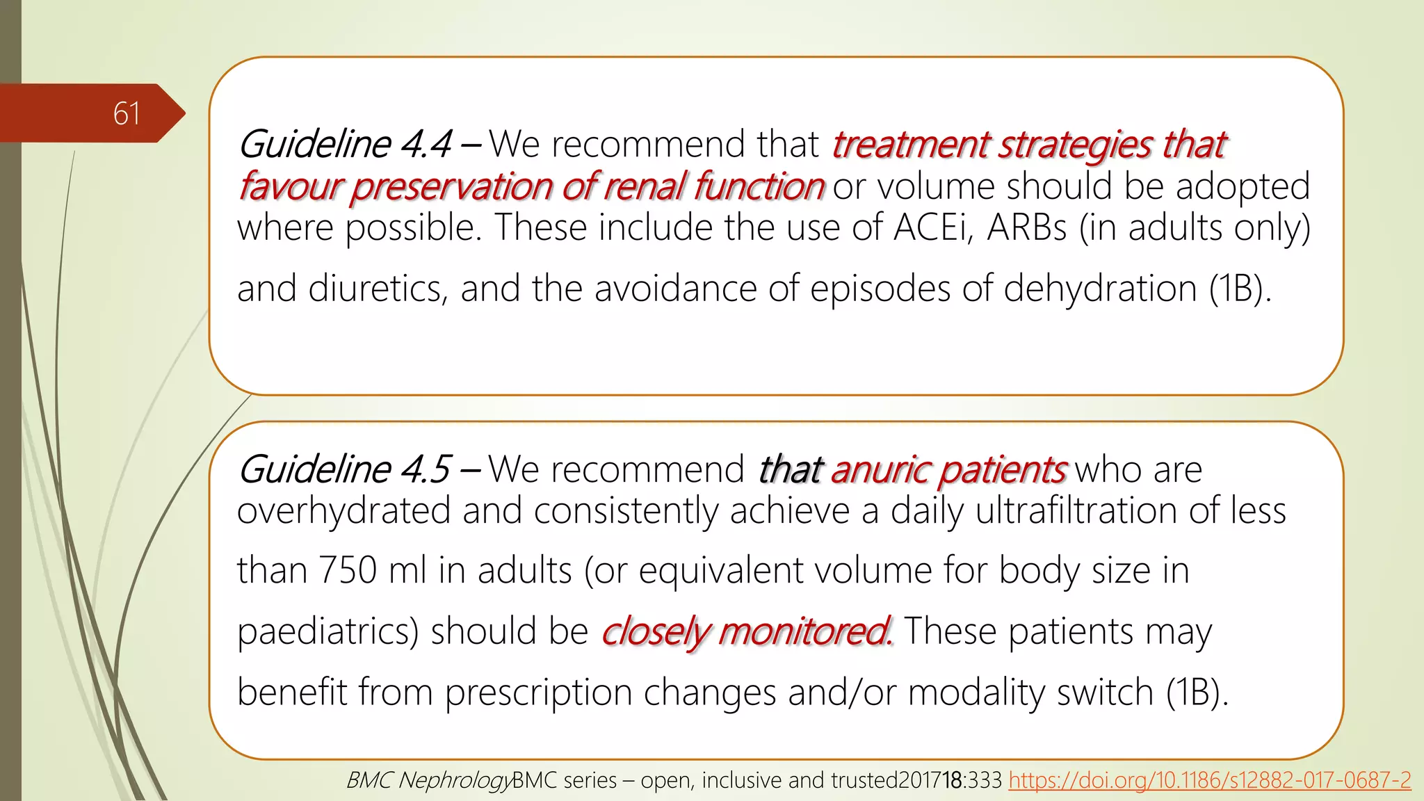 Guideline 4.4 – We recommend that treatment strategies that
favour preservation of renal function or volume should be adopted
where possible. These include the use of ACEi, ARBs (in adults only)
and diuretics, and the avoidance of episodes of dehydration (1B).
Guideline 4.5 – We recommend that anuric patients who are
overhydrated and consistently achieve a daily ultrafiltration of less
than 750 ml in adults (or equivalent volume for body size in
paediatrics) should be closely monitored. These patients may
benefit from prescription changes and/or modality switch (1B).
61
BMC NephrologyBMC series – open, inclusive and trusted201718:333 https://doi.org/10.1186/s12882-017-0687-2
 