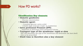 How PD works?
Ultrafiltration Key elements
• Osmotic gradients:
- Glucose concentration
• Osmotic agent:
- Cristalloïd (glucose, amino acids)
- Colloïde (high molecular weight: ex. Icodextrine)
• Intra peritoneal Pressure (IPP):
- Important to determine Intra peritoneal Volume
• Transport type of the membrane: rapid or slow
PET will determine the type of the membrane and determine the best dwell
time to be prescribed
• Dwell time is therefore also a key element
10
 