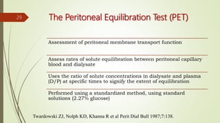 Twardowski ZJ, Nolph KD, Khanna R et al Perit Dial Bull 1987;7:138.
The Peritoneal Equilibration Test (PET)
Assessment of peritoneal membrane transport function
Assess rates of solute equilibration between peritoneal capillary
blood and dialysate
Uses the ratio of solute concentrations in dialysate and plasma
(D/P) at specific times to signify the extent of equilibration
Performed using a standardized method, using standard
solutions (2.27% glucose)
29
 
