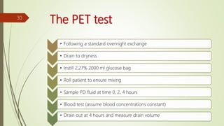 The PET test
• Following a standard overnight exchange
• Drain to dryness
• Instill 2.27% 2000 ml glucose bag
• Roll patient to ensure mixing
• Sample PD fluid at time 0, 2, 4 hours
• Blood test (assume blood concentrations constant)
• Drain out at 4 hours and measure drain volume
30
 