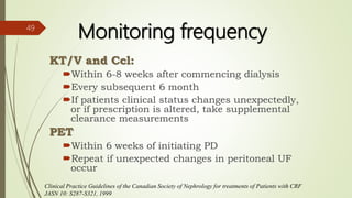 Clinical Practice Guidelines of the Canadian Society of Nephrology for treatments of Patients with CRF
JASN 10: S287-S321, 1999
Monitoring frequency
KT/V and Ccl:
Within 6-8 weeks after commencing dialysis
Every subsequent 6 month
If patients clinical status changes unexpectedly,
or if prescription is altered, take supplemental
clearance measurements
PET
Within 6 weeks of initiating PD
Repeat if unexpected changes in peritoneal UF
occur
49
 