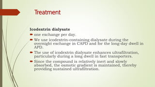 Treatment
Icodextrin dialysate
 one exchange per day.
 We use icodextrin-containing dialysate during the
overnight exchange in CAPD and for the long-day dwell in
APD.
 The use of icodextrin dialysate enhances ultrafiltration,
particularly during a long dwell in fast transporters.
 Since the compound is relatively inert and slowly
absorbed, the osmotic gradient is maintained, thereby
providing sustained ultrafiltration.
 